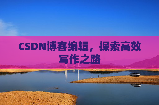 CSDN博客编辑,探索高效写作之路 CSDN博客编辑,探索高效写作之路